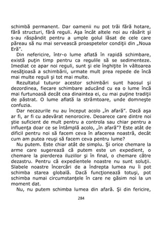 284
schimbă permanent. Dar oamenii nu pot trăi fără hotare,
fără structuri, fără reguli. Aşa încât altele noi au răsărit şi
s-au răspândit pentru a umple golul lăsat de cele care
păreau să nu mai servească proaspetelor condiţii din „Noua
Eră”.
Din nefericire, într-o lume aflată în rapidă schimbare,
există puţin timp pentru ca regulile să se sedimenteze.
Imediat ce apar noi reguli, sunt şi ele înghiţite în vâltoarea
nesăţioasă a schimbării, urmate mult prea repede de încă
mai multe reguli şi tot mai multe.
Rezultatul tuturor acestor schimbări sunt haosul şi
dezordinea, fiecare schimbare aducând cu ea o lume încă
mai furtunoasă decât cea dinaintea ei, cu mai puţine tradiţii
de păstrat. O lume aflată la strâmtoare, unde domneşte
confuzia.
Dar necazurile nu au început acolo „în afară”. Dacă aşa
ar fi, ar fi cu adevărat nenorocire. Deoarece care dintre noi
ştie suficient de mult pentru a controla sau chiar pentru a
influenţa doar ce se întâmplă acolo, „în afară”? Este atât de
dificil pentru noi să facem ceva în afacerea noastră, decât
cum am putea reuşi să facem ceva pentru lume?
Nu putem. Este chiar atât de simplu. Şi orice chemare la
arme care sugerează că putem este un expedient, o
chemare la pierderea iluziilor şi în final, o chemare către
dezastru. Pentru că expedientele noastre nu sunt soluţii.
Slabele noastre încercări de a îndrepta lumea nu îi pot
schimba starea globală. Dacă funcţionează totuşi, pot
schimba numai circumstanţele în care ne găsim noi la un
moment dat.
Nu, nu putem schimba lumea din afară. Şi din fericire,
 