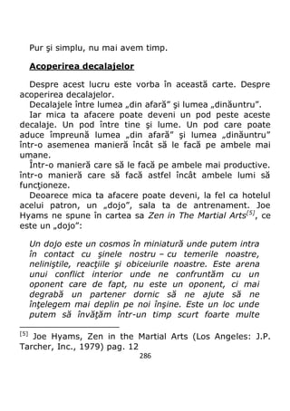 286
Pur şi simplu, nu mai avem timp.
Acoperirea decalajelor
Despre acest lucru este vorba în această carte. Despre
acoperirea decalajelor.
Decalajele între lumea „din afară” şi lumea „dinăuntru”.
Iar mica ta afacere poate deveni un pod peste aceste
decalaje. Un pod între tine şi lume. Un pod care poate
aduce împreună lumea „din afară” şi lumea „dinăuntru”
într-o asemenea manieră încât să le facă pe ambele mai
umane.
Într-o manieră care să le facă pe ambele mai productive.
într-o manieră care să facă astfel încât ambele lumi să
funcţioneze.
Deoarece mica ta afacere poate deveni, la fel ca hotelul
acelui patron, un „dojo”, sala ta de antrenament. Joe
Hyams ne spune în cartea sa Zen in The Martial Arts[5]
, ce
este un „dojo”:
Un dojo este un cosmos în miniatură unde putem intra
în contact cu şinele nostru – cu temerile noastre,
neliniştile, reacţiile şi obiceiurile noastre. Este arena
unui conflict interior unde ne confruntăm cu un
oponent care de fapt, nu este un oponent, ci mai
degrabă un partener dornic să ne ajute să ne
înţelegem mai deplin pe noi înşine. Este un loc unde
putem să învăţăm într-un timp scurt foarte multe
[5]
Joe Hyams, Zen in the Martial Arts (Los Angeles: J.P.
Tarcher, Inc., 1979) pag. 12
 