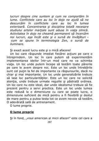 287
lucruri despre cine suntem şi cum ne comportăm în
lume. Conflictele care au loc în dojo ne ajută să ne
descurcăm în conflictele care au loc în lumea
exterioară. Concentrarea şi disciplina totală necesare
studiului artelor marţiale sunt aduse în viaţa zilnică.
Activitatea în dojo ne cheamă permanent să încercăm
noi lucruri, aşa încât este şi o sursă de învăţături –
cum se spune în terminologia Zen, o sursă de
iluminare.
Şi exact acest lucru este şi o mică afacere!
Un loc care răspunde imediat fiecărei acţiuni pe care o
întreprindem. Un loc în care putem să experimentăm
implementarea ideilor într-un mod care ne va schimba
viaţa. Un loc unde putem începe să testăm toate părerile
pe care le avem despre noi. Este un loc unde întrebările
sunt cel puţin la fel de importante ca răspunsurile, dacă nu
chiar şi mai importante. Un loc unde generalizările trebuie
să lase loc particularităţilor. Este un loc care ne solicită
atenţia, unde trebuie urmate regulile şi păstrată ordinea.
Un loc care nu este ideal, dar unde idealismul trebuie să fie
prezent pentru a servi practica. Este un loc unde lumea
este redusă la o dimensiune cu care se poate lucra, o
dimensiune suficient de mică pentru a fi flexibilă şi destul
de mare pentru a putea testa tot ce avem nevoie să testăm.
O adevărată sală de antrenament.
O lume proprie.
O lume proprie
Şi în fond, „visul american al micii afaceri” este cel care a
 