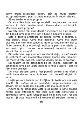 288
servit drept catalizator pentru atât de multe eforturi
întreprinzătoare şi pentru unele mai puţin întreprinzătoare.
Să ne creăm o lume proprie.
Ce este Revoluţia antreprenorială despre care oamenii
vorbesc în zilele noastre când milioane dintre noi intră în
afaceri pe cont propriu?
Nu este nimic mai mult decât o încercare de a ne refugia
din haosul lumii moderne într-o lume a noastră proprie.
Este o dorinţă arzătoare de ordine, formă şi control. Şi
încă pentru ceva. Ceva mai personal. Ceva mai puţin
distinct, dar mult mai conectat intim cu cine suntem noi ca
fiinţe umane. Este o dorinţă arzătoare pentru o relaţie cu
eul nostru şi cu lumea de o manieră imposibil de trăit
atunci când ai o slujbă.
Din nefericire, aşa cum am constatat deja, „visul” acesta
se realizează rar; majoritatea micilor afaceri dau faliment.
Iar motivul este evident. Aducem haosul cu noi în afacere.
Nu reuşim să ne schimbăm pe noi înşine. încercăm să
schimbăm lumea din afară pornind o mică afacere – dar noi
rămânem aceiaşi!
Iar mica afacere care a fost pornită pentru a ne oferi o
nouă lume devine în schimb cea mai proastă slujbă din
lume!
Lecţia pe care trebuie s-o învăţăm din toate acestea este
simplă: Nu putem să ne schimbăm viaţa începând „din
afară”. Tot ce poate ieşi din asta este mai mult haos!
Putem să ne schimbăm viaţa şi să creăm o lume proprie
numai dacă înţelegem mai întâi cum este construită o
asemenea lume, cum funcţionează ea şi care sunt regulile
jocului. Şi asta înseamnă că trebuie să studiem lumea şi
 