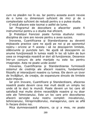 289
cum ne plasăm noi în ea. Iar pentru aceasta avem nevoie
de o lume cu dimensiuni suficient de mici şi de o
complexitate suficient de redusă pentru a o putea studia.
O mică afacere este tocmai o astfel de lume.
Iar Programul de dezvoltare a afacerilor poate fi
instrumentul pentru a o studia mai eficient.
Şi Prototipul francizei poate furniza studiului nostru
disciplina de care are nevoie pentru a avea succes.
Inovarea, Cuantificarea şi Standardizarea au devenit
mijloacele practice care ne ajută pe noi şi pe oponentul
nostru – oricine ar fi acesta – să ne descoperim limitele,
slăbiciunile şi punctele tari. Ne ajută să descoperim ce
anume funcţionează în lumea reală în loc să luăm de bun
ceea ce imaginaţia noastră ar dori să funcţioneze. Deoarece
într-un concurs de arte marţiale nu este loc pentru
imaginaţie. Asta ne poate ucide acolo!
Inovarea, Cuantificarea şi Standardizarea furnizează
sistemul de credinţe ale afacerii noastre, fundamentul
filozofic al interacţiunii noastre cu lumea. Ele devin un izvor
de învăţături, de creaţie, de expansiune dincolo de limitele
auto-impuse.
Iar prin Inovare, Cuantificare şi Standardizare, afacerea
noastră poate deveni ceva mai mult decât un simplu loc
unde să te duci la muncă. Poate deveni un loc care să
satisfacă mai multe dintre necesităţile noastre şi nu doar
cele ale Tehnicianului. Este un loc care prin dezvoltarea
afacerii serveşte eului nostru complet: inovatorului,
tehnicianului, întreprinzătorului, managerului, care se află
în fiecare dintre noi.
Mica dumneavoastră afacere, ca şi a mea, ne poate
 