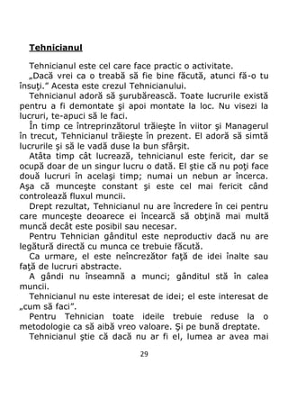 29
Tehnicianul
Tehnicianul este cel care face practic o activitate.
„Dacă vrei ca o treabă să fie bine făcută, atunci fă-o tu
însuţi.” Acesta este crezul Tehnicianului.
Tehnicianul adoră să şurubărească. Toate lucrurile există
pentru a fi demontate şi apoi montate la loc. Nu visezi la
lucruri, te-apuci să le faci.
În timp ce întreprinzătorul trăieşte în viitor şi Managerul
în trecut, Tehnicianul trăieşte în prezent. El adoră să simtă
lucrurile şi să le vadă duse la bun sfârşit.
Atâta timp cât lucrează, tehnicianul este fericit, dar se
ocupă doar de un singur lucru o dată. El ştie că nu poţi face
două lucruri în acelaşi timp; numai un nebun ar încerca.
Aşa că munceşte constant şi este cel mai fericit când
controlează fluxul muncii.
Drept rezultat, Tehnicianul nu are încredere în cei pentru
care munceşte deoarece ei încearcă să obţină mai multă
muncă decât este posibil sau necesar.
Pentru Tehnician gânditul este neproductiv dacă nu are
legătură directă cu munca ce trebuie făcută.
Ca urmare, el este neîncrezător faţă de idei înalte sau
faţă de lucruri abstracte.
A gândi nu înseamnă a munci; gânditul stă în calea
muncii.
Tehnicianul nu este interesat de idei; el este interesat de
„cum să faci”.
Pentru Tehnician toate ideile trebuie reduse la o
metodologie ca să aibă vreo valoare. Şi pe bună dreptate.
Tehnicianul ştie că dacă nu ar fi el, lumea ar avea mai
 