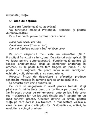 290
îmbunătăţi viaţa.
O idee de acţiune
Dar oare funcţionează cu adevărat?
Va funcţiona modelul Prototipului francizei şi pentru
dumneavoastră?
Există un vechi proverb chinez care spune:
Dacă auzi ceva, vei uita,
Dacă vezi ceva îţi vei aminti,
Dar vei înţelege numai când vei face ceva.
Pe scurt răspunsul meu este un răsunător „Da!”.
Prototipul francizei va funcţiona. De câte ori este aplicat. Şi
va lucra pentru dumneavoastră. Funcţionează pentru că
solicită angajamentul total al oamenilor angrenaţi în
afacere. Nu se poate lucra fără tragere de inimă. Nu se
poate lucra iraţional. Se poate lucra numai inteligent,
echitabil, voit, sistematic şi cu compasiune.
Procesul însuşi de dezvoltare a afacerilor produce
schimbări imediate în oamenii care se angajează în el.
Şi aceasta este cheia succesului.
Cei care se angajează în acest proces trebuie să-şi
păstreze în minte ţinta pentru a continua pe drumul ales.
Iar în acest proces de rememorare, ţinta se leagă de ceva
real – afacerea lor. Un loc unde ţintele pot fi testate într-un
mod concret, practic. Afacerea devine un simbol pentru
viaţa pe care doresc s-o trăiască, o manifestare vizibilă a
ceea ce sunt şi a credinţelor lor. O dovadă vie, activă, în
evoluţie, a voinţei unui om.
 