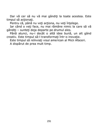 291
Dar vă cer să nu vă mai gândiţi la toate acestea. Este
timpul să acţionaţi.
Pentru că, până nu veţi acţiona, nu veţi înţelege.
Iar când o veţi face, nu mai rămâne nimic la care să vă
gândiţi – sunteţi deja departe pe drumul ales.
Până atunci, nu-i decât o altă idee bună, un alt gând
creativ. Este timpul să-l transformaţi într-o inovaţie.
Este timpul să reînviaţi visul american al Micii Afaceri.
A dispărut de prea mult timp.
 