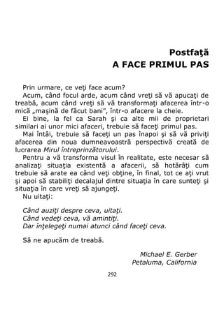 292
Postfaţă
A FACE PRIMUL PAS
Prin urmare, ce veţi face acum?
Acum, când focul arde, acum când vreţi să vă apucaţi de
treabă, acum când vreţi să vă transformaţi afacerea într-o
mică „maşină de făcut bani”, într-o afacere la cheie.
Ei bine, la fel ca Sarah şi ca alte mii de proprietari
similari ai unor mici afaceri, trebuie să faceţi primul pas.
Mai întâi, trebuie să faceţi un pas înapoi şi să vă priviţi
afacerea din noua dumneavoastră perspectivă creată de
lucrarea Mirul întreprinzătorului.
Pentru a vă transforma visul în realitate, este necesar să
analizaţi situaţia existentă a afacerii, să hotărâţi cum
trebuie să arate ea când veţi obţine, în final, tot ce aţi vrut
şi apoi să stabiliţi decalajul dintre situaţia în care sunteţi şi
situaţia în care vreţi să ajungeţi.
Nu uitaţi:
Când auziţi despre ceva, uitaţi.
Când vedeţi ceva, vă amintiţi.
Dar înţelegeţi numai atunci când faceţi ceva.
Să ne apucăm de treabă.
Michael E. Gerber
Petaluma, California
 