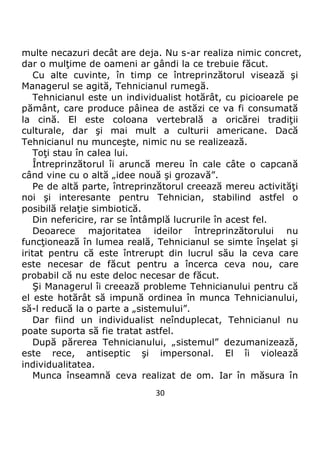 30
multe necazuri decât are deja. Nu s-ar realiza nimic concret,
dar o mulţime de oameni ar gândi la ce trebuie făcut.
Cu alte cuvinte, în timp ce întreprinzătorul visează şi
Managerul se agită, Tehnicianul rumegă.
Tehnicianul este un individualist hotărât, cu picioarele pe
pământ, care produce pâinea de astăzi ce va fi consumată
la cină. El este coloana vertebrală a oricărei tradiţii
culturale, dar şi mai mult a culturii americane. Dacă
Tehnicianul nu munceşte, nimic nu se realizează.
Toţi stau în calea lui.
Întreprinzătorul îi aruncă mereu în cale câte o capcană
când vine cu o altă „idee nouă şi grozavă”.
Pe de altă parte, întreprinzătorul creează mereu activităţi
noi şi interesante pentru Tehnician, stabilind astfel o
posibilă relaţie simbiotică.
Din nefericire, rar se întâmplă lucrurile în acest fel.
Deoarece majoritatea ideilor întreprinzătorului nu
funcţionează în lumea reală, Tehnicianul se simte înşelat şi
iritat pentru că este întrerupt din lucrul său la ceva care
este necesar de făcut pentru a încerca ceva nou, care
probabil că nu este deloc necesar de făcut.
Şi Managerul îi creează probleme Tehnicianului pentru că
el este hotărât să impună ordinea în munca Tehnicianului,
să-l reducă la o parte a „sistemului”.
Dar fiind un individualist neînduplecat, Tehnicianul nu
poate suporta să fie tratat astfel.
După părerea Tehnicianului, „sistemul” dezumanizează,
este rece, antiseptic şi impersonal. El îi violează
individualitatea.
Munca înseamnă ceva realizat de om. Iar în măsura în
 