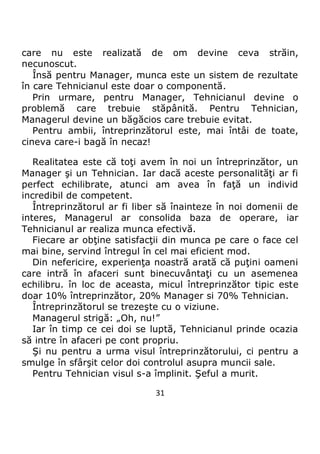 31
care nu este realizată de om devine ceva străin,
necunoscut.
Însă pentru Manager, munca este un sistem de rezultate
în care Tehnicianul este doar o componentă.
Prin urmare, pentru Manager, Tehnicianul devine o
problemă care trebuie stăpânită. Pentru Tehnician,
Managerul devine un băgăcios care trebuie evitat.
Pentru ambii, întreprinzătorul este, mai întâi de toate,
cineva care-i bagă în necaz!
Realitatea este că toţi avem în noi un întreprinzător, un
Manager şi un Tehnician. Iar dacă aceste personalităţi ar fi
perfect echilibrate, atunci am avea în faţă un individ
incredibil de competent.
Întreprinzătorul ar fi liber să înainteze în noi domenii de
interes, Managerul ar consolida baza de operare, iar
Tehnicianul ar realiza munca efectivă.
Fiecare ar obţine satisfacţii din munca pe care o face cel
mai bine, servind întregul în cel mai eficient mod.
Din nefericire, experienţa noastră arată că puţini oameni
care intră în afaceri sunt binecuvântaţi cu un asemenea
echilibru. în loc de aceasta, micul întreprinzător tipic este
doar 10% întreprinzător, 20% Manager si 70% Tehnician.
Întreprinzătorul se trezeşte cu o viziune.
Managerul strigă: „Oh, nu!”
Iar în timp ce cei doi se luptă, Tehnicianul prinde ocazia
să intre în afaceri pe cont propriu.
Şi nu pentru a urma visul întreprinzătorului, ci pentru a
smulge în sfârşit celor doi controlul asupra muncii sale.
Pentru Tehnician visul s-a împlinit. Şeful a murit.
 