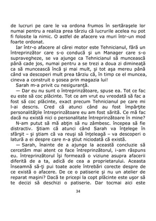 34
de lucruri pe care le va ordona frumos în sertăraşele lor
numai pentru a realiza prea târziu că lucrurile acelea nu pot
fi folosite la nimic. O astfel de afacere va muri într-un mod
foarte ordonat.
Iar într-o afacere al cărei motor este Tehnicianul, fără un
întreprinzător care s-o conducă şi un Manager care s-o
supravegheze, se va ajunge ca Tehnicianul să muncească
până cade jos, numai pentru a se trezi a doua zi dimineaţă
ca să muncească încă şi mai mult, şi tot aşa mereu până
când va descoperi mult prea târziu că, în timp ce el muncea,
cineva a construit o şosea prin magazia lui!
Sarah m-a privit cu nesiguranţă.
— Dar eu nu sunt o întreprinzătoare, spuse ea. Tot ce fac
eu este să coc plăcinte. Tot ce am vrut eu vreodată să fac a
fost să coc plăcinte, exact precum Tehnicianul pe care mi
l-ai descris. Cred că atunci când au fost împărţite
personalităţile întreprinzătoare eu am fost sărită. Ce mă fac
dacă nu există nici o personalitate întreprinzătoare în mine?
N-am putut să mă abţin să nu zâmbesc. începea să fie
distractiv. Ştiam că atunci când Sarah va înţelege în
sfârşit – şi ştiam că va reuşi să înţeleagă – va descoperi o
latură a ei despre care n-a ştiut niciodată că există.
— Sarah, înainte de a ajunge la această concluzie să
cercetăm mai atent ce face întreprinzătorul, i-am răspuns
eu. întreprinzătorul îşi formează o viziune asupra afacerii
diferită de a ta, adică de cea a proprietarului. Aceasta
înseamnă să-ţi pui toate acele întrebări corecte despre de
ce există o afacere. De ce o patiserie şi nu un atelier de
reparat maşini? Dacă te pricepi la copt plăcinte este uşor să
te decizi să deschizi o patiserie. Dar tocmai aici este
 