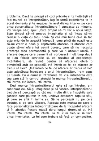 35
problema. Dacă te pricepi să coci plăcinte şi te hotărăşti să
faci muncă de întreprinzător, laşi în urmă experienţa ta în
acest domeniu şi te angajezi în acel dialog interior pe care
orice personalitate întreprinzătoare îl cunoaşte de minune.
Vei începe să-ţi spui: „Este timpul să-mi fac o nouă viaţă.
Este timpul să-mi provoc imaginaţia şi să încep să-mi
croiesc o viaţă cu totul nouă. Şi cea mai bună cale să fac
asta oriunde în această întreagă lume plină de ocazii este
să-mi creez o nouă şi captivantă afacere. O afacere care
poate să-mi ofere tot ce-mi doresc, care să nu necesite
prezenţa mea permanentă şi care va fi absolut unică, o
afacere despre care oamenii să vorbească mult timp după
ce i-au folosit serviciile şi, ca rezultat al experienţei
încântătoare, să revină pentru că afacerea oferă o
atmosferă atât de specială. Mă întreb ce fel de afacere ar
trebui să fie?”. „Mă întreb ce fel de afacere ar trebui să fie”
este adevărata întrebare a unui întreprinzător, i-am spus
lui Sarah. Eu o numesc întrebarea de vis. întrebarea este
cea care stă în centrul atenţiei în munca întreprinzătorului.
Mă întreb. Mă întreb. Mă întreb.
Deci munca întreprinzătorului este să se întrebe, am
continuat eu. Să-şi imagineze şi să viseze. întreprinzătorul
trebuie să perceapă cu cât mai multe dintre însuşirile sale
şansele care plutesc în aer, undeva deasupra capului său,
şi care se află în inima sa. Să le perceapă nu pe cele
trecute, ci pe cele viitoare. Aceasta este munca pe care o
face personalitatea întreprinzătoare de la începutul afacerii
şi în absolut fiecare etapă de-a lungul drumului ei. Mă
întreb. Mă întreb. Mă întreb. La fel cum trebuie să facă
orice inventator. La fel cum trebuie să facă un compozitor.
 