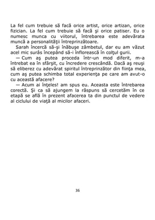 36
La fel cum trebuie să facă orice artist, orice artizan, orice
fizician. La fel cum trebuie să facă şi orice patiser. Eu o
numesc munca cu viitorul, întrebarea este adevărata
muncă a personalităţii întreprinzătoare.
Sarah încercă să-şi înăbuşe zâmbetul, dar eu am văzut
acel mic surâs începând să-i înflorească în colţul gurii.
— Cum aş putea proceda într-un mod diferit, m-a
întrebat ea în sfârşit, cu încredere crescândă. Dacă aş reuşi
să eliberez cu adevărat spiritul întreprinzător din fiinţa mea,
cum aş putea schimba total experienţa pe care am avut-o
cu această afacere?
— Acum ai înţeles! am spus eu. Aceasta este întrebarea
corectă. Şi ca să ajungem la răspuns să cercetăm în ce
etapă se află în prezent afacerea ta din punctul de vedere
al ciclului de viaţă al micilor afaceri.
 