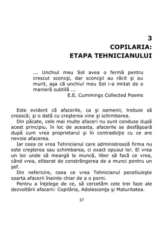 37
3
COPILARIA:
ETAPA TEHNICIANULUI
... Unchiul meu Sol avea o fermă pentru
crescut sconcşi, dar sconcşii au răcit şi au
murit, aşa că unchiul meu Sol i-a imitat de o
manieră subtilă ...
E.E. Cummings Collected Poems
Este evident că afacerile, ca şi oamenii, trebuie să
crească; şi o dată cu creşterea vine şi schimbarea.
Din păcate, cele mai multe afaceri nu sunt conduse după
acest principiu. în loc de aceasta, afacerile se desfăşoară
după cum vrea proprietarul şi în contradicţie cu ce are
nevoie afacerea.
Iar ceea ce vrea Tehnicianul care administrează firma nu
este creşterea sau schimbarea, ci exact opusul lor. El vrea
un loc unde să meargă la muncă, liber să facă ce vrea,
când vrea, eliberat de constrângerea de a munci pentru un
şef.
Din nefericire, ceea ce vrea Tehnicianul pecetluieşte
soarta afacerii înainte chiar de a o porni.
Pentru a înţelege de ce, să cercetăm cele trei faze ale
dezvoltării afacerii: Copilăria, Adolescenţa şi Maturitatea.
 