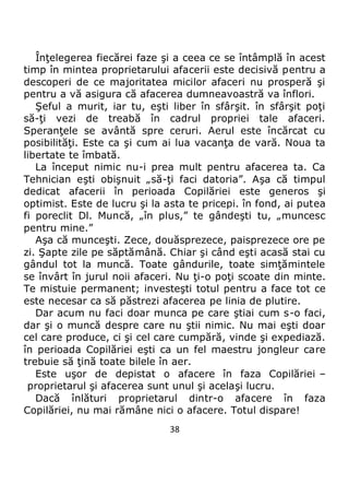 38
Înţelegerea fiecărei faze şi a ceea ce se întâmplă în acest
timp în mintea proprietarului afacerii este decisivă pentru a
descoperi de ce majoritatea micilor afaceri nu prosperă şi
pentru a vă asigura că afacerea dumneavoastră va înflori.
Şeful a murit, iar tu, eşti liber în sfârşit. în sfârşit poţi
să-ţi vezi de treabă în cadrul propriei tale afaceri.
Speranţele se avântă spre ceruri. Aerul este încărcat cu
posibilităţi. Este ca şi cum ai lua vacanţa de vară. Noua ta
libertate te îmbată.
La început nimic nu-i prea mult pentru afacerea ta. Ca
Tehnician eşti obişnuit „să-ţi faci datoria”. Aşa că timpul
dedicat afacerii în perioada Copilăriei este generos şi
optimist. Este de lucru şi la asta te pricepi. în fond, ai putea
fi poreclit Dl. Muncă, „în plus,” te gândeşti tu, „muncesc
pentru mine.”
Aşa că munceşti. Zece, douăsprezece, paisprezece ore pe
zi. Şapte zile pe săptămână. Chiar şi când eşti acasă stai cu
gândul tot la muncă. Toate gândurile, toate simţămintele
se învârt în jurul noii afaceri. Nu ţi-o poţi scoate din minte.
Te mistuie permanent; investeşti totul pentru a face tot ce
este necesar ca să păstrezi afacerea pe linia de plutire.
Dar acum nu faci doar munca pe care ştiai cum s-o faci,
dar şi o muncă despre care nu ştii nimic. Nu mai eşti doar
cel care produce, ci şi cel care cumpără, vinde şi expediază.
în perioada Copilăriei eşti ca un fel maestru jongleur care
trebuie să ţină toate bilele în aer.
Este uşor de depistat o afacere în faza Copilăriei –
proprietarul şi afacerea sunt unul şi acelaşi lucru.
Dacă înlături proprietarul dintr-o afacere în faza
Copilăriei, nu mai rămâne nici o afacere. Totul dispare!
 