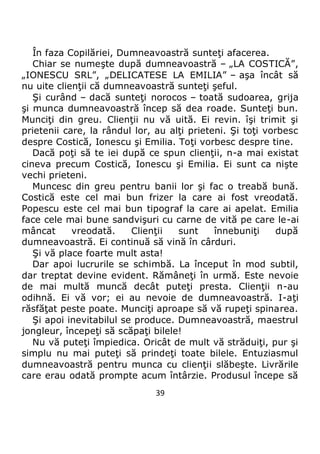39
În faza Copilăriei, Dumneavoastră sunteţi afacerea.
Chiar se numeşte după dumneavoastră – „LA COSTICĂ”,
„IONESCU SRL”, „DELICATESE LA EMILIA” – aşa încât să
nu uite clienţii că dumneavoastră sunteţi şeful.
Şi curând – dacă sunteţi norocos – toată sudoarea, grija
şi munca dumneavoastră încep să dea roade. Sunteţi bun.
Munciţi din greu. Clienţii nu vă uită. Ei revin. îşi trimit şi
prietenii care, la rândul lor, au alţi prieteni. Şi toţi vorbesc
despre Costică, Ionescu şi Emilia. Toţi vorbesc despre tine.
Dacă poţi să te iei după ce spun clienţii, n-a mai existat
cineva precum Costică, Ionescu şi Emilia. Ei sunt ca nişte
vechi prieteni.
Muncesc din greu pentru banii lor şi fac o treabă bună.
Costică este cel mai bun frizer la care ai fost vreodată.
Popescu este cel mai bun tipograf la care ai apelat. Emilia
face cele mai bune sandvişuri cu carne de vită pe care le-ai
mâncat vreodată. Clienţii sunt înnebuniţi după
dumneavoastră. Ei continuă să vină în cârduri.
Şi vă place foarte mult asta!
Dar apoi lucrurile se schimbă. La început în mod subtil,
dar treptat devine evident. Rămâneţi în urmă. Este nevoie
de mai multă muncă decât puteţi presta. Clienţii n-au
odihnă. Ei vă vor; ei au nevoie de dumneavoastră. I-aţi
răsfăţat peste poate. Munciţi aproape să vă rupeţi spinarea.
Şi apoi inevitabilul se produce. Dumneavoastră, maestrul
jongleur, începeţi să scăpaţi bilele!
Nu vă puteţi împiedica. Oricât de mult vă străduiţi, pur şi
simplu nu mai puteţi să prindeţi toate bilele. Entuziasmul
dumneavoastră pentru munca cu clienţii slăbeşte. Livrările
care erau odată prompte acum întârzie. Produsul începe să
 