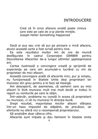 4
INTRODUCERE
Cred că în orice afacere există poate cineva
care este pe cale de a-şi pierde minţile.
Joseph Heller Something Happened
Dacă ai pus sau vrei să pui pe picioare o mică afacere,
atunci această carte a fost scrisă pentru tine.
Ea este rezultatul multor mii de ore de muncă
desfăşurate în cadrul Corporaţiei GERBER pentru
Dezvoltarea Afacerilor de-a lungul ultimilor şaptesprezece
ani.
Cartea ilustrează o convingere creată şi sprijinită de
experienţa pe care am acumulat-o lucrând cu mii de
proprietari de mici afaceri.
Această convingere arată că afacerile mici, pur şi simplu,
nu funcţionează în Statele Unite deşi proprietarii lor
muncesc din greu pentru a le face să meargă.
Am descoperit, de asemenea, că oamenii care au mici
afaceri în SUA muncesc mult mai mult decât ar trebui în
raport cu veniturile pe care le obţin.
Într-adevăr, problema nu constă în aceea că proprietarii
nu muncesc, ci că nu muncesc în direcţia bună.
Drept rezultat, majoritatea micilor afaceri sfârşesc
într-un haos imposibil de stăpânit, de prevăzut, iar
eforturile nu oferă nici o recompensă proprietarului.
Să analizăm doar câteva cifre.
Afacerile sunt iniţiate şi dau faliment în Statele Unite
 
