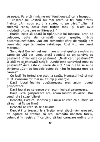 40
se uzeze. Pare că nimic nu mai funcţionează ca la început.
Tunsorile lui Costică nu mai arată la fel cum arătau
înainte. „Am spus scurt la spate, nu pe părţi.” „Nu mă
cheamă Mihai, acela este fratele meu – şi n-am avut
niciodată o tunsoare militărească!”
Erorile încep să apară în tipăriturile lui Ionescu: erori de
culegere, pete de cerneală, culori greşite, hârtie
necorespunzătoare. „Nu am comandat cărţi de vizită; am
comandat coperte pentru cataloage. Roz? Nu, am cerut
maroniu!”
Sandvişul Emiliei, cel mai mare şi mai gustos sandviş cu
carne de vită din lume, arată deodată ca un sandviş cu
pastramă. Chiar este cu pastramă. „N-aţi cerut pastramă?”
O altă voce enervată strigă: „Unde este sandvişul meu cu
pastramă? Ăsta este cu carne de vită!” Iar o alta se aude
strident: „Ce-i cu boabele astea de năut în bucata mea de
carne?”
Ce faci? Te forţezi s-o scoţi la capăt. Munceşti încă şi mai
mult. Consumi tot mai mult timp şi energie.
Dacă lucrai înainte douăsprezece ore. acum lucrezi
paisprezece.
Dacă lucrai paisprezece ore, acum lucrezi şaisprezece.
Dacă lucrai şaisprezece ore, acum lucrezi douăzeci. Dar
continui să scapi bilele!
Deodată, Costică, Ionescu şi Emilia ar vrea ca numele lor
să nu mai fie pe firmă.
Deodată ar vrea să se ascundă.
Deodată te trezeşti la sfârşitul unei săptămâni groaznic
de agitate că trebuie să stai sâmbătă noaptea târziu,
cufundat în registre, încercând să faci oarecare ordine prin
 