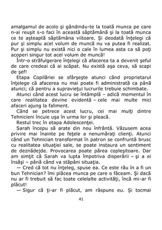 41
amalgamul de acolo şi gândindu-te la toată munca pe care
n-ai reuşit s-o faci în această săptămână şi la toată munca
ce te aşteaptă săptămâna viitoare. Şi deodată înţelegi că
pur şi simplu acel volum de muncă nu va putea fi realizat.
Pur şi simplu nu există nici o cale în lumea asta ca să poţi
acoperi singur tot acel volum de muncă!
Într-o străfulgerare înţelegi că afacerea ta a devenit şeful
de care credeai că ai scăpat. Nu există aşa ceva, să scapi
de şef!
Etapa Copilăriei se sfârşeşte atunci când proprietarul
înţelege că afacerea nu mai poate fi administrată ca până
atunci; că pentru a supravieţui lucrurile trebuie schimbate.
Atunci când acest lucru se întâmplă – adică momentul în
care realitatea devine evidentă – cele mai multe mici
afaceri ajung la faliment.
Când se petrece acest lucru, cei mai mulţi dintre
Tehnicieni încuie uşa în urma lor şi pleacă.
Restul trec în etapa Adolescenţei.
Sarah începu să arate din nou înfrântă. Văzusem acea
privire mai înainte pe feţele a nenumăraţi clienţi. Atunci
când un Tehnician transformat în patron se confruntă brusc
cu realitatea situaţiei sale, se poate instaura un sentiment
de deznădejde. Provocarea poate părea copleşitoare. Dar
am simţit că Sarah va lupta împotriva disperării – şi a ei
însăşi – până când va stăpâni situaţia.
— Cred că tot nu înţeleg, spuse ea. Ce este rău în a fi un
bun Tehnician? îmi plăcea munca pe care o făceam. Şi dacă
nu ar fi trebuit să fac toate celelalte activităţi, încă mi-ar fi
plăcut!
— Sigur că ţi-ar fi plăcut, am răspuns eu. Şi tocmai
 