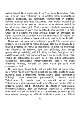 42
asta-i ideea! Nu-i nimic rău în a fi un bun Tehnician. Este
rău a fi un bun Tehnician şi în acelaşi timp proprietarul
afacerii deoarece, ca Tehnician transformat în patron,
centrul atenţiei tale este răsturnat. Vezi lumea întoarsă cu
fundul în sus în loc s-o vezi normal. Ai o viziune tactică în
loc să ai una strategică. Vezi munca ce trebuie realizată şi,
datorită modului în care eşti construit, sari imediat s-o faci!
Crezi că o afacere nu este altceva decât un amestec de
tipuri variate de activităţi care se realizează în cadrul ei,
când de fapt, o afacere înseamnă mult mai mult decât atât.
Dacă vrei să prestezi o activitate practică în cadrul unei
afaceri, ia-ţi o slujbă la firma altcuiva! Dar nu te apuca de o
muncă practică în firma ta deoarece, în timp ce munceşti
sau răspunzi la telefon, sau coci plăcinte, sau cureţi
geamurile şi podelele, adică în timp ce faci, faci şi iar faci,
există ceva mult mai important care nu se realizează. Este
vorba de activitatea pe care nu o faci, adică activitatea
strategică, activitatea întreprinzătoare care-ţi va duce
afacerea înainte, care-ţi va oferi viaţa pe care n-ai
cunoscut-o încă.
Nu, am spus, bucurându-mă cu adevărat să spun asta,
nu-i nimic rău în activitatea practică; ea este, poate fi, pură
bucurie. Este o problemă numai atunci când Tehnicianul
înăbuşă toate celelalte personalităţi. Atunci când
Tehnicianul îţi umple ziua cu muncă. Atunci când
Tehnicianul evită provocarea de a învăţa cum să dezvolte o
afacere. Atunci când Tehnicianul dă înapoi în faţa rolului
întreprinzătorului, atât de necesar vitalităţii şi avântului
unei mici afaceri cu adevărat extraordinare, precum şi din
faţa rolului managerial atât de hotărâtor pentru echilibrul
 