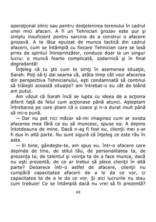 43
operaţional zilnic sau pentru desţelenirea terenului în cadrul
unei mici afaceri. A fi un Tehnician grozav este pur şi
simplu insuficient pentru sarcina de a construi o afacere
grozavă. A te lăsa epuizat de munca tactică din cadrul
afacerii, cum se întâmplă cu fiecare Tehnician care se lasă
prins de spiritul întreprinzător, conduce doar la un singur
lucru: o muncă foarte complicată, zadarnică şi în final
degradantă!
Înţeleg că tu ştii cum te simţi în asemenea situaţie,
Sarah. Poţi să-ţi dai seama că, atâta timp cât vezi afacerea
din perspectiva Tehnicianului, eşti condamnată să continui
să trăieşti această situaţie? am întrebat-o eu cât de blând
am putut.
Am văzut că Sarah încă se lupta cu ideea de a acţiona
diferit faţă de felul cum acţionase până atunci. Aşteptam
întrebarea pe care ştiam că o coace şi n-a durat mult până
să mi-o pună.
— Dar nu pot nici măcar să-mi imaginez cum ar exista
afacerea mea fără ca eu să muncesc, spuse ea. A depins
întotdeauna de mine. Dacă n-aş fi fost eu, clienţii mei s-ar
fi dus în altă parte. Nu sunt sigură că înţeleg ce este rău în
asta.
— Ei bine, gândeşte-te, am spus eu. într-o afacere care
depinde de tine, de stilul tău, de personalitatea ta, de
prezenţa ta, de talentul şi voinţa ta de a face munca, dacă
nu eşti prezentă, de ce ar trebui să plece clienţii în altă
parte? Deoarece într-o astfel de afacere, clienţii nu
cumpără capacitatea afacerii de a le da ce vor, ci
capacitatea ta de a le da ce vor. Şi aici lucrurile nu stau
cum trebuie! Ce se întâmplă dacă nu vrei să fii prezentă?
 