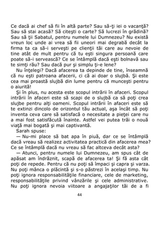 44
Ce dacă ai chef să fii în altă parte? Sau să-ţi iei o vacanţă?
Sau să stai acasă? Să citeşti o carte? Să lucrezi în grădină?
Sau să ţii Sabatul, pentru numele lui Dumnezeu? Nu există
vreun loc unde ai vrea să fii uneori mai degrabă decât la
firma ta ca să-i serveşti pe clienţii tăi care au nevoie de
tine atât de mult pentru că tu eşti singura persoană care
poate să-i servească? Ce se întâmplă dacă eşti bolnavă sau
te simţi rău? Sau dacă pur şi simplu ţi-e lene?
Nu înţelegi? Dacă afacerea ta depinde de tine, înseamnă
că nu eşti patroana afacerii, ci că ai doar o slujbă. Şi este
cea mai proastă slujbă din lume pentru că munceşti pentru
o aiurită!
Şi în plus, nu acesta este scopul intrării în afaceri. Scopul
intrării în afaceri este să scapi de o slujbă ca să poţi crea
slujbe pentru alţi oameni. Scopul intrării în afaceri este să
te extinzi dincolo de orizontul tău actual, aşa încât să poţi
inventa ceva care să satisfacă o necesitate a pieţei care nu
a mai fost satisfăcută înainte. Astfel vei putea trăi o nouă
viaţă mai bogată şi mai captivantă.
Sarah spuse:
— Nu-mi place să bat apa în piuă, dar ce se întâmplă
dacă vreau să realizez activitatea practică din afacerea mea?
Ce se întâmplă dacă nu vreau să fac altceva decât asta?
— Atunci, pentru numele lui Dumnezeu, am spus cât de
apăsat am îndrăznit, scapă de afacerea ta! Şi fă asta cât
poţi de repede. Pentru că nu poţi să împaci şi capra şi varza.
Nu poţi mânca o plăcintă şi s-o păstrezi în acelaşi timp. Nu
poţi ignora responsabilităţile financiare, cele de marketing,
responsabilităţile privind vânzările şi cele administrative.
Nu poţi ignora nevoia viitoare a angajaţilor tăi de a fi
 