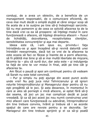 45
conduşi, de a avea un obiectiv, de a beneficia de un
management responsabil, de o comunicare eficientă, de
ceva mai mult decât o simplă slujbă al cărei singur scop să
fie acela de a te susţine pe tine să-ţi îndeplineşti sarcinile.
Să nu mai pomenim şi de ceea ce solicită afacerea ta de la
tine dacă vrei ca ea să prospere: să înţelegi modul în care
funcţionează o afacere, să înţelegi dinamica afacerii – fluxul
de lichidităţi, dezvoltarea, receptivitatea clienţilor,
sensibilitatea concurenţilor şi aşa mai departe.
Ideea este că, i-am spus eu, privindu-i faţa
întristându-se şi apoi începând să-şi revină datorită unei
întrebări neexprimate, dacă tot ce vrei de la afacerea ta
este ocazia să faci ce făceai şi înainte de a porni afacerea,
să fii plătită mai bine şi să ai mai multă libertate de mişcare,
lăcomia ta – ştiu că sună dur, dar asta este – şi indulgenţa
ta faţă de sine te vor mistui în final, atât pe tine cât şi
afacerea ta.
Am făcut o pauză şi apoi am continuat pentru că vedeam
că Sarah nu este total convinsă.
— Pur şi simplu nu poţi ajunge din acest punct acolo
unde vrei! Nu poţi juca rolul Tehnicianului şi să ignori
rolurile întreprinzătorului şi Managerului doar pentru că nu
eşti pregătită să le joci. Şi asta deoarece, în momentul în
care ai ales să porneşti o mică afacere, ai optat fără să-ţi
dai seama, să joci un joc mai complicat decât ai jucat
vreodată. Şi ca să joci acest joc nou numit construirea unei
mici afaceri care funcţionează cu adevărat, întreprinzătorul
din tine trebuie convins, hrănit şi trebuie să i se acorde
spaţiul de care are nevoie pentru a se dezvolta. Iar
Managerul din tine trebuie sprijinit şi el ca să-şi poată
 