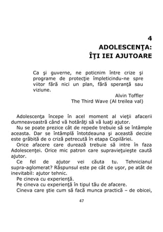 47
4
ADOLESCENŢA:
ÎŢI IEI AJUTOARE
Ca şi guverne, ne poticnim între crize şi
programe de protecţie împleticindu-ne spre
viitor fără nici un plan, fără speranţă sau
viziune.
Alvin Toffler
The Third Wave (Al treilea val)
Adolescenţa începe în acel moment al vieţii afacerii
dumneavoastră când vă hotărâţi să vă luaţi ajutor.
Nu se poate prezice cât de repede trebuie să se întâmple
aceasta. Dar se întâmplă întotdeauna şi această decizie
este grăbită de o criză petrecută în etapa Copilăriei.
Orice afacere care durează trebuie să intre în faza
Adolescenţei. Orice mic patron care supravieţuieşte caută
ajutor.
Ce fel de ajutor vei căuta tu. Tehnicianul
supra-aglomerat? Răspunsul este pe cât de uşor, pe atât de
inevitabil: ajutor tehnic.
Pe cineva cu experienţă.
Pe cineva cu experienţă în tipul tău de afacere.
Cineva care ştie cum să facă munca practică – de obicei,
 
