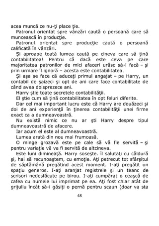 48
acea muncă ce nu-ţi place ţie.
Patronul orientat spre vânzări caută o persoană care să
muncească în producţie.
Patronul orientat spre producţie caută o persoană
calificată în vânzări.
Şi aproape toată lumea caută pe cineva care să ţină
contabilitatea! Pentru că dacă este ceva pe care
majoritatea patronilor de mici afaceri urăsc să-l facă – şi
prin urmare îl ignoră – acesta este contabilitatea.
Şi aşa se face că aduceţi primul angajat – pe Harry, un
contabil de şaizeci şi opt de ani care face contabilitate de
când avea doisprezece ani.
Harry ştie toate secretele contabilităţii.
El ştie cum să ţină contabilitatea în opt feluri diferite.
Dar cel mai important lucru este că Harry are douăzeci şi
doi de ani experienţă în ţinerea contabilităţii unei firme
exact ca a dumneavoastră.
Nu există nimic ce nu ar şti Harry despre tipul
dumneavoastră de afacere.
Iar acum el este al dumneavoastră.
Lumea arată din nou mai frumoasă.
O minge grozavă este pe cale să vă fie servită – şi
pentru variaţie vă va fi servită de altcineva.
Este luni dimineaţă. Harry soseşte. îl salutaţi cu căldură
şi, hai să recunoaştem, cu emoţie. Aţi petrecut tot sfârşitul
de săptămână pregătind acest moment. I-aţi pregătit un
spaţiu generos. I-aţi aranjat registrele şi un teanc de
scrisori nedesfăcute pe birou. I-aţi cumpărat o ceaşcă de
cafea cu numele lui imprimat pe ea. Aţi fost chiar atât de
grijuliu încât să-i găsiţi o pernă pentru scaun (doar va sta
 