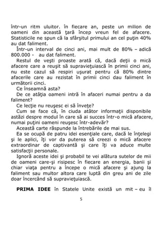 5
într-un ritm uluitor. în fiecare an, peste un milion de
oameni din această ţară încep vreun fel de afacere.
Statisticile ne spun că la sfârşitul primului an cel puţin 40%
au dat faliment.
Într-un interval de cinci ani, mai mult de 80% – adică
800.000 - au dat faliment.
Restul de veşti proaste arată că, dacă deţii o mică
afacere care a reuşit să supravieţuiască în primii cinci ani,
nu este cazul să respiri uşurat pentru că 80% dintre
afacerile care au rezistat în primii cinci dau faliment în
următorii cinci.
Ce înseamnă asta?
De ce atâţia oameni intră în afaceri numai pentru a da
faliment?
Ce lecţie nu reuşesc ei să înveţe?
Cum se face că, în ciuda atâtor informaţii disponibile
astăzi despre modul în care să ai succes într-o mică afacere,
numai puţini oameni reuşesc într-adevăr?
Această carte răspunde la întrebările de mai sus.
Ea se ocupă de patru idei esenţiale care, dacă le înţelegi
şi le aplici, îţi vor da puterea să creezi o mică afacere
extraordinar de captivantă şi care îţi va aduce multe
satisfacţii personale.
Ignoră aceste idei şi probabil te vei alătura sutelor de mii
de oameni care-şi risipesc în fiecare an energia, banii şi
chiar viaţa pentru a începe o mică afacere şi ajung la
faliment sau multor altora care luptă din greu ani de zile
doar încercând să supravieţuiască.
PRIMA IDEE în Statele Unite există un mit – eu îl
 