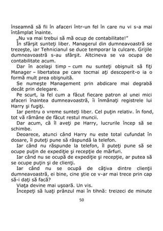 50
înseamnă să fii în afaceri într-un fel în care nu vi s-a mai
întâmplat înainte.
„Nu va mai trebui să mă ocup de contabilitate!”
În sfârşit sunteţi liber. Managerul din dumneavoastră se
trezeşte, iar Tehnicianul se duce temporar la culcare. Grijile
dumneavoastră s-au sfârşit. Altcineva se va ocupa de
contabilitate acum.
Dar în acelaşi timp – cum nu sunteţi obişnuit să fiţi
Manager – libertatea pe care tocmai aţi descoperit-o ia o
formă mult prea obişnuită.
Se numeşte Management prin abdicare mai degrabă
decât prin delegare.
Pe scurt, la fel cum a făcut fiecare patron al unei mici
afaceri înaintea dumneavoastră, îi înmânaţi registrele lui
Harry şi fugiţi.
Iar pentru o vreme sunteţi liber. Cel puţin relativ. în fond,
tot vă rămâne de făcut restul muncii.
Dar acum, că îl aveţi pe Harry, lucrurile încep să se
schimbe.
Deoarece, atunci când Harry nu este total cufundat în
dosare, îl puteţi pune să răspundă la telefon.
Iar când nu răspunde la telefon, îl puteţi pune să se
ocupe puţin de expediţie şi recepţie de mărfuri.
Iar când nu se ocupă de expediţie şi recepţie, ar putea să
se ocupe puţin şi de clienţi.
Iar când nu se ocupă de câţiva dintre clienţii
dumneavoastră, ei bine, cine ştie ce v-ar mai trece prin cap
să-i daţi să facă?
Viaţa devine mai uşoară. Un vis.
Începeţi să luaţi prânzul mai în tihnă: treizeci de minute
 