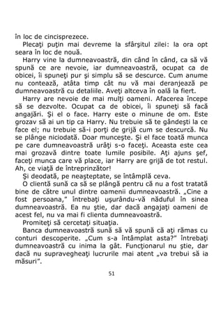 51
în loc de cincisprezece.
Plecaţi puţin mai devreme la sfârşitul zilei: la ora opt
seara în loc de nouă.
Harry vine la dumneavoastră, din când în când, ca să vă
spună ce are nevoie, iar dumneavoastră, ocupat ca de
obicei, îi spuneţi pur şi simplu să se descurce. Cum anume
nu contează, atâta timp cât nu vă mai deranjează pe
dumneavoastră cu detaliile. Aveţi altceva în oală la fiert.
Harry are nevoie de mai mulţi oameni. Afacerea începe
să se dezvolte. Ocupat ca de obicei, îi spuneţi să facă
angajări. Şi el o face. Harry este o minune de om. Este
grozav să ai un tip ca Harry. Nu trebuie să te gândeşti la ce
face el; nu trebuie să-i porţi de grijă cum se descurcă. Nu
se plânge niciodată. Doar munceşte. Şi el face toată munca
pe care dumneavoastră urâţi s-o faceţi. Aceasta este cea
mai grozavă dintre toate lumile posibile. Aţi ajuns şef,
faceţi munca care vă place, iar Harry are grijă de tot restul.
Ah, ce viaţă de întreprinzător!
Şi deodată, pe neaşteptate, se întâmplă ceva.
O clientă sună ca să se plângă pentru că nu a fost tratată
bine de către unul dintre oamenii dumneavoastră. „Cine a
fost persoana,” întrebaţi uşurându-vă năduful în sinea
dumneavoastră. Ea nu ştie, dar dacă angajaţi oameni de
acest fel, nu va mai fi clienta dumneavoastră.
Promiteţi să cercetaţi situaţia.
Banca dumneavoastră sună să vă spună că aţi rămas cu
conturi descoperite. „Cum s-a întâmplat asta?” întrebaţi
dumneavoastră cu inima la gât. Funcţionarul nu ştie, dar
dacă nu supravegheaţi lucrurile mai atent „va trebui să ia
măsuri”.
 
