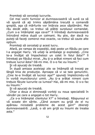 52
Promiteţi să cercetaţi lucrurile.
Cel mai vechi furnizor al dumneavoastră vă sună ca să
vă spună că aţi trimis săptămâna trecută o comandă
greşită, aşa că mărfurile vor întârzia zece săptămâni. Mai
rău decât atât, va trebui să plătiţi surplusul comandat.
„Cum s-a întâmplat aşa ceva?” îl întrebaţi dumneavoastră
întinzând mâna după un calmant. Nu ştie, dar dacă nu
puteţi să faceţi comenzi mai exacte, va trebui să caute alte
opţiuni.
Promiteţi să cercetaţi şi acest lucru.
Afară, pe rampa de expediţii, daţi peste un flăcău pe care
l-a angajat Harry. Vă uitaţi la ambalaje şi explodaţi. „Cine
te-a învăţat să împachetezi un colet în felul ăsta?” îl
întrebaţi pe flăcăul mirat. „Nu ţi-a arătat nimeni să faci cum
trebuie lucrul ăsta? Dă-mi mie. O s-o fac eu însumi.”
Şi vă apucaţi de treabă.
În după amiaza aceleiaşi zile se întâmplă să treceţi pe
lângă linia de producţie. Aproape că vi se taie genunchii.
„Cine te-a învăţat să lucrezi aşa?” spuneţi împleticindu-vă
în vorbă muncitorului uimit. „Nu ţi-a arătat nimeni cum
trebuie făcute lucrurile ca lumea? Hai, dă-mi mie. O s-o fac
eu însumi.”
Şi vă apucaţi de treabă.
Chiar a doua zi dimineaţă vorbiţi cu noua specialistă în
vânzări pe care a angajat-o tot Harry.
„Ce s-a întâmplat clientului X?” o întrebaţi. Răspunsul ei
vă scoate din sărite. „Când aveam eu grijă de el nu
apăreau niciodată probleme de acest gen!” zbieraţi
dumneavoastră. „Lasă, o să am grijă eu însumi de treaba
asta.”
 