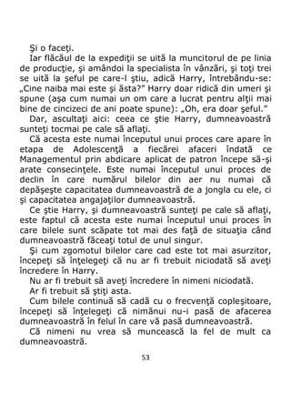 53
Şi o faceţi.
Iar flăcăul de la expediţii se uită la muncitorul de pe linia
de producţie, şi amândoi la specialista în vânzări, şi toţi trei
se uită la şeful pe care-l ştiu, adică Harry, întrebându-se:
„Cine naiba mai este şi ăsta?” Harry doar ridică din umeri şi
spune (aşa cum numai un om care a lucrat pentru alţii mai
bine de cincizeci de ani poate spune): „Oh, era doar şeful.”
Dar, ascultaţi aici: ceea ce ştie Harry, dumneavoastră
sunteţi tocmai pe cale să aflaţi.
Că acesta este numai începutul unui proces care apare în
etapa de Adolescenţă a fiecărei afaceri îndată ce
Managementul prin abdicare aplicat de patron începe să-şi
arate consecinţele. Este numai începutul unui proces de
declin în care numărul bilelor din aer nu numai că
depăşeşte capacitatea dumneavoastră de a jongla cu ele, ci
şi capacitatea angajaţilor dumneavoastră.
Ce ştie Harry, şi dumneavoastră sunteţi pe cale să aflaţi,
este faptul că acesta este numai începutul unui proces în
care bilele sunt scăpate tot mai des faţă de situaţia când
dumneavoastră făceaţi totul de unul singur.
Şi cum zgomotul bilelor care cad este tot mai asurzitor,
începeţi să înţelegeţi că nu ar fi trebuit niciodată să aveţi
încredere în Harry.
Nu ar fi trebuit să aveţi încredere în nimeni niciodată.
Ar fi trebuit să ştiţi asta.
Cum bilele continuă să cadă cu o frecvenţă copleşitoare,
începeţi să înţelegeţi că nimănui nu-i pasă de afacerea
dumneavoastră în felul în care vă pasă dumneavoastră.
Că nimeni nu vrea să muncească la fel de mult ca
dumneavoastră.
 