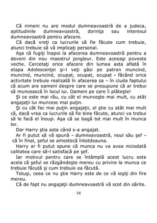 54
Că nimeni nu are modul dumneavoastră de a judeca,
aptitudinile dumneavoastră, dorinţa sau interesul
dumneavoastră pentru afacere.
Că dacă vreţi ca lucrurile să fie făcute cum trebuie,
atunci trebuie să vă implicaţi personal.
Aşa că fugiţi înapoi la afacerea dumneavoastră pentru a
deveni din nou maestrul jongleur. Este aceeaşi poveste
veche. Cercetaţi orice afacere din lumea asta aflată în
etapa Adolescenţei şi-l veţi găsi pe patron muncind,
muncind, muncind, ocupat, ocupat, ocupat – făcând orice
activitate trebuie realizată în afacerea sa – în ciuda faptului
că acum are oameni despre care se presupune că ar trebui
să muncească în locul lui. Oameni pe care îi plăteşte!
Şi ce este mai rău, cu cât el munceşte mai mult, cu atât
angajaţii lui muncesc mai puţin.
Şi cu cât fac mai puţin angajaţii, el ştie cu atât mai mult
că, dacă vrea ca lucrurile să fie bine făcute, atunci va trebui
să le facă el însuşi. Aşa că se bagă tot mai mult în munca
lor.
Dar Harry ştia asta când s-a angajat.
Ar fi putut să vă spună – dumneavoastră, noul său şef –
că în final, şeful se amestecă întotdeauna.
Harry ar fi putut spune că munca nu va avea niciodată
calitatea care să-l satisfacă pe şef.
Iar motivul pentru care se întâmplă acest lucru este
acela că şeful se răzgândeşte mereu cu privire la munca ce
trebuie făcută şi cum trebuie ea făcută.
Totuşi, ceea ce nu ştie Harry este de ce vă ieşiţi din fire
mereu.
Că de fapt nu angajaţii dumneavoastră vă scot din sărite.
 
