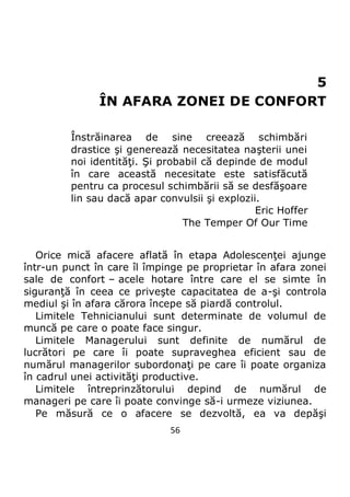 56
5
ÎN AFARA ZONEI DE CONFORT
Înstrăinarea de sine creează schimbări
drastice şi generează necesitatea naşterii unei
noi identităţi. Şi probabil că depinde de modul
în care această necesitate este satisfăcută
pentru ca procesul schimbării să se desfăşoare
lin sau dacă apar convulsii şi explozii.
Eric Hoffer
The Temper Of Our Time
Orice mică afacere aflată în etapa Adolescenţei ajunge
într-un punct în care îl împinge pe proprietar în afara zonei
sale de confort – acele hotare între care el se simte în
siguranţă în ceea ce priveşte capacitatea de a-şi controla
mediul şi în afara cărora începe să piardă controlul.
Limitele Tehnicianului sunt determinate de volumul de
muncă pe care o poate face singur.
Limitele Managerului sunt definite de numărul de
lucrători pe care îi poate supraveghea eficient sau de
numărul managerilor subordonaţi pe care îi poate organiza
în cadrul unei activităţi productive.
Limitele întreprinzătorului depind de numărul de
manageri pe care îi poate convinge să-i urmeze viziunea.
Pe măsură ce o afacere se dezvoltă, ea va depăşi
 