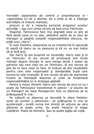 57
inevitabil capacitatea de control a proprietarului ei –
capacitatea lui de a aborda, de a simţi şi de a înţelege
activităţile ce trebuie realizate,
precum şi de a inspecta personal progresul acestor
activităţi – aşa cum simte nevoia să facă orice Tehnician.
Disperat, Tehnicianul face mai degrabă ceea ce ştie să
facă decât ceea ce nu ştie, abdicând astfel de la rolul de
manager şi pasând această responsabilitate altcuiva, de
pildă unui „Harry”.
În acel moment, disperarea sa se transformă în speranţă.
El speră că Harry se va descurca şi că nu va mai trebui
să-şi facă griji.
Dar Harry îşi are propriile lui necesităţi. Harry este şi el
un Tehnician. El are nevoie să primească mai multe
indicaţii despre direcţia în care merge decât îi poate da
patronul său care este tot un Tehnician. El are nevoie să
ştie de ce face ceea ce face. El trebuie să ştie rezultatele
pentru care este responsabil şi standardele după care
munca lui este evaluată. El are nevoie să ştie de asemenea
încotro se îndreaptă afacerea şi unde se încadrează
responsabilităţile lui în strategia globală.
Pentru a munci eficient, Harry are nevoie de ceva ce nu-i
poate da Tehnicianul transformat în patron – şi anume de
un Manager! Iar lipsa Managerului face ca afacerea să se
prăbuşească în vrie.
Pe măsură ce afacerea se dezvoltă în afara limitelor
zonei de confort a patronului – iar prăbuşirea în vrie se
accelerează – există numai trei direcţii de acţiune pe care
afacerea le poate urma. Se poate întoarce la etapa
Copilăriei. Poate da faliment. Sau se poate agăţa de viaţă.
 