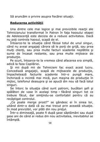 58
Să aruncăm o privire asupra fiecărei situaţii.
Reducerea activităţii
Una dintre cele mai logice şi mai previzibile reacţii ale
Tehnicianului transformat în Patron în faţa haosului etapei
de Adolescenţă este decizia de a reduce activitatea. Dacă
nu poţi controla haosul, scapă de el.
Întoarce-te la situaţia când făceai totul de unul singur,
când nu aveai angajaţi cărora să le porţi de grijă, sau prea
mulţi clienţi, sau prea multe facturi scadente neplătite şi
sume de încasat restante, sau prea multe mijloace de
producţie.
Pe scurt, întoarce-te la vremea când afacerea era simplă,
adică la faza Copilăriei.
Şi mii după mii de Tehnicieni fac exact acest lucru.
Concediază angajaţii, scapă de mijloacele de producţie,
împachetează facturile scadente într-o pungă mare,
închiriază o incintă mai mică, pun maşina de producţie în
mijloc, telefonul deasupra şi se apucă din nou să facă totul
singuri.
Se întorc la situaţia când sunt patroni, bucătari şefi şi
spălători de vase în acelaşi timp – făcând singuri tot ce
trebuie făcut, dar simţindu-se confortabil pentru că au
recâştigat controlul.
„Ce poate merge prost?” se gândesc ei în sinea lor,
uitând dintr-o dată că au mai trecut prin această situaţie.
In mod previzibil, vor plăti din nou preţul.
Într-o dimineaţă, poate fi după şase săptămâni sau după
şase ani de când ai redus din nou activitatea, inevitabilul se
întâmplă.
 