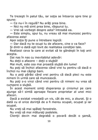 59
Te trezeşti în patul tău, iar soţia se întoarce spre tine şi
spune:
— Ce nu-i în regulă? Nu arăţi prea bine.
— Nici nu mă simt prea bine, răspunzi tu.
— Vrei să vorbeşti despre asta? întreabă ea.
— Este simplu, spui tu, nu vreau să mai muncesc pentru
afacerea asta!
Apoi soţia îţi pune o întrebare logică:
— Dar dacă nu te ocupi tu de afacere, cine o va face?
Şi dintr-o dată eşti lovit de realitatea condiţiei tale.
Realizezi ceva la care ai evitat să te gândeşti în toţi anii
aceştia.
Dai nas în nas cu inevitabilul adevăr:
Nu deţii o afacere – deţii o slujbă!
Mai mult, este cea mai proastă slujbă din lume!
Nu poţi să închizi afacerea când vrei tu pentru că dacă o
închizi nu mai câştigi bani.
Nu o poţi părăsi când vrei pentru că dacă pleci nu este
nimeni în urmă care să muncească.
Nu poţi s-o vinzi când vrei pentru că nimeni nu vrea să
cumpere o slujbă.
În acest moment simţi disperarea şi cinismul pe care
ajunge să-l simtă aproape fiecare proprietar al unei mici
afaceri.
Dacă a existat vreodată un vis, cât de mic, a zburat. Şi o
dată cu el orice dorinţă de a fi mereu ocupat, ocupat şi iar
ocupat.
Nu vreţi să mai spălaţi ferestrele.
Nu vreţi să mai măturaţi podelele.
Clienţii devin mai degrabă o povară decât o şansă,
 