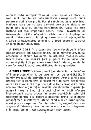 6
numesc mitul întreprinzătorului – care spune că afacerile
mici sunt pornite de întreprinzători care-şi riscă banii
pentru a obţine un profit. Pur şi simplu nu este adevărat.
Motivele reale pentru care oamenii pornesc o afacere au
puţin de-a face cu spiritul întreprinzător. Acest mit este
factorul cel mai important pentru ritmul devastator al
falimentelor micilor afaceri în zilele noastre. înţelegerea
mitului întreprinzătorului şi aplicarea acestei înţelegeri în
crearea şi dezvoltarea unei mici afaceri poate fi secretul
oricărei afaceri de succes.
A DOUA IDEE în prezent are loc o revoluţie în sfera
micilor afaceri din Statele Unite. Eu o numesc „revoluţia
afacerilor la cheie”. Nu numai că schimbă modul în care
facem afaceri în această ţară şi peste tot în lume, dar
schimbă şi tipul de persoane care intră în afaceri, modul în
care fac acest lucru şi probabilitatea de a supravieţui.
A TREIA IDEE în inima „revoluţiei afacerilor la cheie” se
află un proces dinamic pe care noi, cei de la GERBER, îl
numim Procesul de dezvoltare a afacerii. Atunci când acest
proces este sistematizat şi aplicat voit de către deţinătorul
unei mici afaceri, el are puterea de a transforma orice mică
afacere într-o organizaţie incredibil de eficientă. Experienţa
noastră ne-a arătat că atunci când o mică afacere
încorporează acest proces în toate activităţile sale şi-l
foloseşte pentru a-şi controla destinul, firma îşi menţine
prospeţimea şi înfloreşte. Atunci când o mică firmă ignoră
acest proces – aşa cum fac din nefericire, majoritatea – se
angajează într-un proces de conducere la noroc, stagnare,
şi în final, faliment. Consecinţele sunt inevitabile.
 
