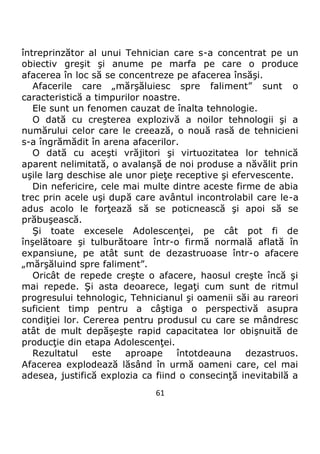 61
întreprinzător al unui Tehnician care s-a concentrat pe un
obiectiv greşit şi anume pe marfa pe care o produce
afacerea în loc să se concentreze pe afacerea însăşi.
Afacerile care „mărşăluiesc spre faliment” sunt o
caracteristică a timpurilor noastre.
Ele sunt un fenomen cauzat de înalta tehnologie.
O dată cu creşterea explozivă a noilor tehnologii şi a
numărului celor care le creează, o nouă rasă de tehnicieni
s-a îngrămădit în arena afacerilor.
O dată cu aceşti vrăjitori şi virtuozitatea lor tehnică
aparent nelimitată, o avalanşă de noi produse a năvălit prin
uşile larg deschise ale unor pieţe receptive şi efervescente.
Din nefericire, cele mai multe dintre aceste firme de abia
trec prin acele uşi după care avântul incontrolabil care le-a
adus acolo le forţează să se poticnească şi apoi să se
prăbuşească.
Şi toate excesele Adolescenţei, pe cât pot fi de
înşelătoare şi tulburătoare într-o firmă normală aflată în
expansiune, pe atât sunt de dezastruoase într-o afacere
„mărşăluind spre faliment”.
Oricât de repede creşte o afacere, haosul creşte încă şi
mai repede. Şi asta deoarece, legaţi cum sunt de ritmul
progresului tehnologic, Tehnicianul şi oamenii săi au rareori
suficient timp pentru a câştiga o perspectivă asupra
condiţiei lor. Cererea pentru produsul cu care se mândresc
atât de mult depăşeşte rapid capacitatea lor obişnuită de
producţie din etapa Adolescenţei.
Rezultatul este aproape întotdeauna dezastruos.
Afacerea explodează lăsând în urmă oameni care, cel mai
adesea, justifică explozia ca fiind o consecinţă inevitabilă a
 