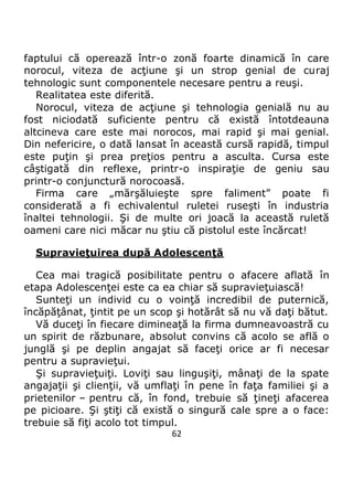 62
faptului că operează într-o zonă foarte dinamică în care
norocul, viteza de acţiune şi un strop genial de curaj
tehnologic sunt componentele necesare pentru a reuşi.
Realitatea este diferită.
Norocul, viteza de acţiune şi tehnologia genială nu au
fost niciodată suficiente pentru că există întotdeauna
altcineva care este mai norocos, mai rapid şi mai genial.
Din nefericire, o dată lansat în această cursă rapidă, timpul
este puţin şi prea preţios pentru a asculta. Cursa este
câştigată din reflexe, printr-o inspiraţie de geniu sau
printr-o conjunctură norocoasă.
Firma care „mărşăluieşte spre faliment” poate fi
considerată a fi echivalentul ruletei ruseşti în industria
înaltei tehnologii. Şi de multe ori joacă la această ruletă
oameni care nici măcar nu ştiu că pistolul este încărcat!
Supravieţuirea după Adolescenţă
Cea mai tragică posibilitate pentru o afacere aflată în
etapa Adolescenţei este ca ea chiar să supravieţuiască!
Sunteţi un individ cu o voinţă incredibil de puternică,
încăpăţânat, ţintit pe un scop şi hotărât să nu vă daţi bătut.
Vă duceţi în fiecare dimineaţă la firma dumneavoastră cu
un spirit de răzbunare, absolut convins că acolo se află o
junglă şi pe deplin angajat să faceţi orice ar fi necesar
pentru a supravieţui.
Şi supravieţuiţi. Loviţi sau linguşiţi, mânaţi de la spate
angajaţii şi clienţii, vă umflaţi în pene în faţa familiei şi a
prietenilor – pentru că, în fond, trebuie să ţineţi afacerea
pe picioare. Şi ştiţi că există o singură cale spre a o face:
trebuie să fiţi acolo tot timpul.
 