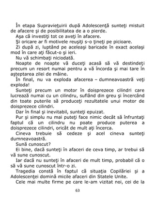 63
În etapa Supravieţuirii după Adolescenţă sunteţi mistuit
de afacere şi de posibilitatea de a o pierde.
Aşa că investiţi tot ce aveţi în afacere.
Şi oricare ar fi motivele reuşiţi s-o ţineţi pe picioare.
Zi după zi, luptând pe aceleaşi baricade în exact acelaşi
mod în care aţi făcut-o şi ieri.
Nu vă schimbaţi niciodată.
Noapte de noapte vă duceţi acasă să vă destindeţi
precum un resort numai pentru a vă încorda şi mai tare în
aşteptarea zilei de mâine.
În final, nu va exploda afacerea – dumneavoastră veţi
exploda!
Sunteţi precum un motor în doisprezece cilindri care
lucrează numai cu un cilindru, suflând din greu şi încercând
din toate puterile să produceţi rezultatele unui motor de
doisprezece cilindri.
Dar în final şi inevitabil, sunteţi epuizat.
Pur şi simplu nu mai puteţi face nimic decât să înfruntaţi
faptul că un cilindru nu poate produce puterea a
doisprezece cilindri, oricât de mult aţi încerca.
Cineva trebuie să cedeze şi acel cineva sunteţi
dumneavoastră.
Sună cunoscut?
Ei bine, dacă sunteţi în afaceri de ceva timp, ar trebui să
vă sune cunoscut.
Iar dacă nu sunteţi în afaceri de mult timp, probabil că o
să vă sune cunoscut într-o zi.
Tragedia constă în faptul că situaţia Copilăriei şi a
Adolescenţei domină micile afaceri din Statele Unite.
Cele mai multe firme pe care le-am vizitat noi, cei de la
 