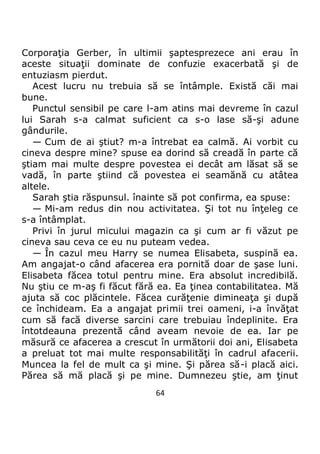 64
Corporaţia Gerber, în ultimii şaptesprezece ani erau în
aceste situaţii dominate de confuzie exacerbată şi de
entuziasm pierdut.
Acest lucru nu trebuia să se întâmple. Există căi mai
bune.
Punctul sensibil pe care l-am atins mai devreme în cazul
lui Sarah s-a calmat suficient ca s-o lase să-şi adune
gândurile.
— Cum de ai ştiut? m-a întrebat ea calmă. Ai vorbit cu
cineva despre mine? spuse ea dorind să creadă în parte că
ştiam mai multe despre povestea ei decât am lăsat să se
vadă, în parte ştiind că povestea ei seamănă cu atâtea
altele.
Sarah ştia răspunsul. înainte să pot confirma, ea spuse:
— Mi-am redus din nou activitatea. Şi tot nu înţeleg ce
s-a întâmplat.
Privi în jurul micului magazin ca şi cum ar fi văzut pe
cineva sau ceva ce eu nu puteam vedea.
— În cazul meu Harry se numea Elisabeta, suspină ea.
Am angajat-o când afacerea era pornită doar de şase luni.
Elisabeta făcea totul pentru mine. Era absolut incredibilă.
Nu ştiu ce m-aş fi făcut fără ea. Ea ţinea contabilitatea. Mă
ajuta să coc plăcintele. Făcea curăţenie dimineaţa şi după
ce închideam. Ea a angajat primii trei oameni, i-a învăţat
cum să facă diverse sarcini care trebuiau îndeplinite. Era
întotdeauna prezentă când aveam nevoie de ea. Iar pe
măsură ce afacerea a crescut în următorii doi ani, Elisabeta
a preluat tot mai multe responsabilităţi în cadrul afacerii.
Muncea la fel de mult ca şi mine. Şi părea să-i placă aici.
Părea să mă placă şi pe mine. Dumnezeu ştie, am ţinut
 