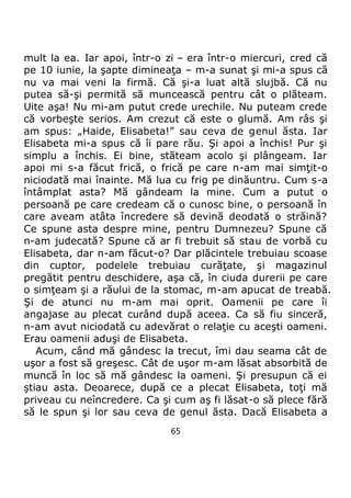 65
mult la ea. Iar apoi, într-o zi – era într-o miercuri, cred că
pe 10 iunie, la şapte dimineaţa – m-a sunat şi mi-a spus că
nu va mai veni la firmă. Că şi-a luat altă slujbă. Că nu
putea să-şi permită să muncească pentru cât o plăteam.
Uite aşa! Nu mi-am putut crede urechile. Nu puteam crede
că vorbeşte serios. Am crezut că este o glumă. Am râs şi
am spus: „Haide, Elisabeta!” sau ceva de genul ăsta. Iar
Elisabeta mi-a spus că îi pare rău. Şi apoi a închis! Pur şi
simplu a închis. Ei bine, stăteam acolo şi plângeam. Iar
apoi mi s-a făcut frică, o frică pe care n-am mai simţit-o
niciodată mai înainte. Mă lua cu frig pe dinăuntru. Cum s-a
întâmplat asta? Mă gândeam la mine. Cum a putut o
persoană pe care credeam că o cunosc bine, o persoană în
care aveam atâta încredere să devină deodată o străină?
Ce spune asta despre mine, pentru Dumnezeu? Spune că
n-am judecată? Spune că ar fi trebuit să stau de vorbă cu
Elisabeta, dar n-am făcut-o? Dar plăcintele trebuiau scoase
din cuptor, podelele trebuiau curăţate, şi magazinul
pregătit pentru deschidere, aşa că, în ciuda durerii pe care
o simţeam şi a răului de la stomac, m-am apucat de treabă.
Şi de atunci nu m-am mai oprit. Oamenii pe care îi
angajase au plecat curând după aceea. Ca să fiu sinceră,
n-am avut niciodată cu adevărat o relaţie cu aceşti oameni.
Erau oamenii aduşi de Elisabeta.
Acum, când mă gândesc la trecut, îmi dau seama cât de
uşor a fost să greşesc. Cât de uşor m-am lăsat absorbită de
muncă în loc să mă gândesc la oameni. Şi presupun că ei
ştiau asta. Deoarece, după ce a plecat Elisabeta, toţi mă
priveau cu neîncredere. Ca şi cum aş fi lăsat-o să plece fără
să le spun şi lor sau ceva de genul ăsta. Dacă Elisabeta a
 