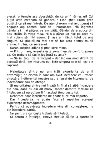 66
plecat, o femeie aşa deosebită, de ce ar fi rămas ei? Cel
puţin asta credeam că gândeau? Cine ştie? Eram prea
pustiită ca să mai întreb. De atunci n-am mai avut curaj să
angajez alţi oameni care să-i înlocuiască. Mă îngrozea
gândul să mai păţesc ce am păţit. Gândul de a aduce din
nou străini în viaţa mea. Mi s-a părut un risc pe care nu
mai voiam să mi-l asum. Şi aşa am făcut totul de una
singură. Şi ştiu că nu mai pot să fac asta pentru multă
vreme. în plus, ce sens are?
Sarah suspină adânc şi privi spre mine.
— Prin urmare, aceasta este zona mea de confort, spuse
ea. Ce trebuie să fac în legătură cu asta?
— Să iei totul de la început – dar într-un mod diferit de
această dată, am răspuns eu. Este singura cale să ieşi din
capcană.
Majoritatea dintre noi am trăit experienţa de a fi
dezamăgiţi de cineva în care am avut încredere ca urmare
directă a indiferenţei noastre sau a lipsei de înţelegere, de
îndemânare sau de atenţie.
Şi majoritatea dintre noi învaţă în final să aibă încredere
din nou, dacă nu din alt motiv, măcar datorită faptului că
înţelegem că nu putem fi în acelaşi timp peste tot.
Deoarece doar încrederea ne poate duce mai departe.
Dar încrederea ne poate face să repetăm aceleaşi
experienţe dezamăgitoare.
Pentru că adevărata încredere vine din cunoaştere, nu
din încredere oarbă.
Iar pentru a cunoaşte trebuie să înţelegi.
Şi pentru a înţelege, cineva trebuie să fie la curent în
 