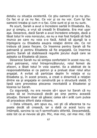 67
detaliu cu situaţia existentă. Ce ştiu oamenii şi ce nu ştiu.
Ce fac ei şi ce nu fac. Ce vor şi ce nu vor. Cum îşi fac
oamenii treaba şi cum n-o fac. Cine sunt ei şi ce nu sunt.
Pe scurt, Sarah a avut o încredere oarbă în Elisabeta. Ea,
pur şi simplu, a vrut să creadă în Elisabeta. Era mai uşor
aşa. Deoarece, dacă Sarah a avut încredere orbeşte, dacă a
lăsat totul în voia norocului, ea nu a mai fost forţată să facă
munca pe care nu voia s-o facă. Adică să ajungă la o
înţelegere cu Elisabeta asupra relaţiei dintre ele. Ce rol
trebuia să joace fiecare. Ce însemna pentru Sarah să fie
patroană şi pentru Elisabeta să fie angajată. Ce însemna
pentru Sarah să stabilească regulile jocului după care se
aştepta ca Elisabeta să joace.
Deoarece Sarah nu se simţea confortabil în acest nou rol,
rolul patroanei, rolul întreprinzătorului, rolul femeii de
afaceri, a lăsat totul în voia soartei. Ea a abdicat de la
responsabilitatea ei ca patron şi a preluat doar rolul altui
angajat. A evitat să participe deplin în relaţia ei cu
Elisabeta şi, în acest proces, a creat o dinamică a relaţiei
dintre ea şi angajata ei construită pe o structură slabă. O
lipsă care prevestea plecarea inevitabilă a Elisabetei şi
lezarea lui Sarah.
Cu siguranţă, nu era nevoie să-i spun lui Sarah că nu
putea să se învinuiască decât pe sine pentru această
situaţie. Doream doar să găsesc calea să-i arăt cum putea
să procedeze diferit data viitoare.
— Data viitoare, am spus eu, vei şti că afacerea ta nu
poate decât să crească, iar o dată ce acest lucru se
întâmplă, sarcina ta va fi semnificativ diferită. Deocamdată,
este tot ce ai nevoie să ştii. Mic, mai mic, cel mai mic. Cât
 