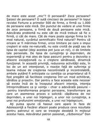 68
de mare este acest „mic”? O persoană? Zece persoane?
Şaizeci de persoane? O sută cincizeci de persoane? în topul
revistei Fortune a primelor 500 de firme, o firmă cu 1.000
de persoane este mică. Din punctul de vedere al unei firme
de zece persoane, o firmă de două persoane este mică.
Adevărata problemă nu este cât de mică trebuie să fie o
firmă, ci cât de mare. Cât de mare poate ajunge firma ta în
mod natural, cuvântul semnificativ fiind natural? Pentru că
oricare ar fi mărimea firmei, orice limitare pe care o impui
creşterii ei este ne-naturală, nu este croită de piaţă sau de
lipsa de capital (deşi acestea pot juca un rol), ci de limitele
tale personale. De lipsa de cunoştinţe şi deprinderi, de
experienţă şi mai ales de lipsa pasiunii pentru a dezvolta o
afacere excepţională cu o creştere sănătoasă, dinamică
funcţional. în această privinţă, reducerea activităţii este, în
loc de un act intenţionat, o reacţie faţă de suferinţa şi
teama induse de creşterea necontrolată şi incontrolabilă,
ambele putând fi anticipate cu condiţia ca proprietarul să fi
fost pregătit să faciliteze creşterea într-un mod echilibrat,
sănătos şi proactiv. Dar pentru a face aceasta este necesar
să existe încă de la începutul afacerii intenţia, intenţia
întreprinzătoare ca şi voinţa – chiar o adevărată pasiune –
pentru transformarea propriei persoane, transformare pe
care un asemenea proces o solicită: căpătarea de noi
deprinderi, a unei noi înţelegeri, a unor noi cunoştinţe, a
unei noi profunzimi emoţionale, a unei noi înţelepciuni.
Aţi putea spune că haosul care apare în faza de
Adolescenţă a fiecărei afaceri poate produce ceva rezultate
pentru patronul ei care se trezeşte deodată în mijlocul
acestui haos. Adevăratul patron pasionat, „războinicul” Don
 