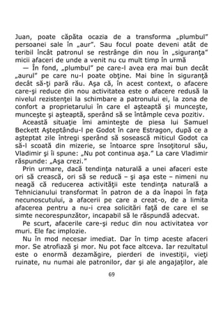 69
Juan, poate căpăta ocazia de a transforma „plumbul”
persoanei sale în „aur”. Sau focul poate deveni atât de
teribil încât patronul se restrânge din nou în „siguranţa”
micii afaceri de unde a venit nu cu mult timp în urmă
— În fond, „plumbul” pe care-l avea era mai bun decât
„aurul” pe care nu-l poate obţine. Mai bine în siguranţă
decât să-ţi pară rău. Aşa că, în acest context, o afacere
care-şi reduce din nou activitatea este o afacere redusă la
nivelul rezistenţei la schimbare a patronului ei, la zona de
confort a proprietarului în care el aşteaptă şi munceşte,
munceşte şi aşteaptă, sperând să se întâmple ceva pozitiv.
Această situaţie îmi aminteşte de piesa lui Samuel
Beckett Aşteptându-l pe Godot în care Estragon, după ce a
aşteptat zile întregi sperând să sosească miticul Godot ca
să-l scoată din mizerie, se întoarce spre însoţitorul său,
Vladimir şi îi spune: „Nu pot continua aşa.” La care Vladimir
răspunde: „Aşa crezi.”
Prin urmare, dacă tendinţa naturală a unei afaceri este
ori să crească, ori să se reducă – şi aşa este – nimeni nu
neagă că reducerea activităţii este tendinţa naturală a
Tehnicianului transformat în patron de a da înapoi în faţa
necunoscutului, a afacerii pe care a creat-o, de a limita
afacerea pentru a nu-i crea solicitări faţă de care el se
simte necorespunzător, incapabil să le răspundă adecvat.
Pe scurt, afacerile care-şi reduc din nou activitatea vor
muri. Ele fac implozie.
Nu în mod necesar imediat. Dar în timp aceste afaceri
mor. Se atrofiază şi mor. Nu pot face altceva. Iar rezultatul
este o enormă dezamăgire, pierderi de investiţii, vieţi
ruinate, nu numai ale patronilor, dar şi ale angajaţilor, ale
 