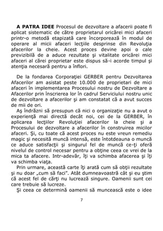 7
A PATRA IDEE Procesul de dezvoltare a afacerii poate fi
aplicat sistematic de către proprietarul oricărei mici afaceri
printr-o metodă etapizată care încorporează în modul de
operare al micii afaceri lecţiile desprinse din Revoluţia
afacerilor la cheie. Acest proces devine apoi o cale
previzibilă de a aduce rezultate şi vitalitate oricărei mici
afaceri al cărei proprietar este dispus să-i acorde timpul şi
atenţia necesară pentru a înflori.
De la fondarea Corporaţiei GERBER pentru Dezvoltarea
Afacerilor am asistat peste 10.000 de proprietari de mici
afaceri în implementarea Procesului nostru de Dezvoltare a
Afacerilor prin înscrierea lor în cadrul Serviciului nostru unic
de dezvoltare a afacerilor şi am constatat că a avut succes
de mii de ori.
Aş îndrăzni să presupun că nici o organizaţie nu a avut o
experienţă mai directă decât noi, cei de la GERBER, în
aplicarea lecţiilor Revoluţiei afacerilor la cheie şi a
Procesului de dezvoltare a afacerilor în construirea micilor
afaceri. Şi, cu toate că acest proces nu este vreun remediu
magic şi necesită muncă intensă, este întotdeauna o muncă
ce aduce satisfacţii şi singurul fel de muncă ce-ţi oferă
nivelul de control necesar pentru a obţine ceea ce vrei de la
mica ta afacere. Intr-adevăr, îţi va schimba afacerea şi îţi
va schimba viaţa.
Prin urmare, această carte îţi arată cum să obţii rezultate
şi nu doar „cum să faci”. Atât dumneavoastră cât şi eu ştim
că acest fel de cărţi nu lucrează singure. Oamenii sunt cei
care trebuie să lucreze.
Şi ceea ce determină oamenii să muncească este o idee
 