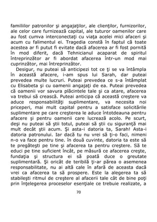 70
familiilor patronilor şi angajaţilor, ale clienţilor, furnizorilor,
ale celor care furnizează capital, ale tuturor oamenilor care
au fost cumva interconectaţi cu viaţa acelei mici afaceri şi
acum cu falimentul ei. Tragedia constă în faptul că toate
acestea ar fi putut fi evitate dacă afacerea ar fi fost pornită
în mod diferit, dacă Tehnicianul acaparat de spiritul
întreprinzător ar fi abordat afacerea într-un mod mai
cuprinzător, mai întreprinzător.
Desigur, nu puteai să anticipezi tot ce ţi se va întâmpla
în această afacere, i-am spus lui Sarah, dar puteai
prevedea multe lucruri. Puteai prevedea ce s-a întâmplat
cu Elisabeta şi cu oamenii angajaţi de ea. Puteai prevedea
că oamenii vor savura plăcintele tale şi ca atare, afacerea
va trebui să crească. Puteai anticipa că această creştere va
aduce responsabilităţi suplimentare, va necesita noi
priceperi, mai mult capital pentru a satisface solicitările
suplimentare pe care creşterea le aduce întotdeauna pentru
afacere şi pentru oamenii care lucrează acolo. Pe scurt,
deşi nu puteai să ştii totul, puteai să ştii cu siguranţă mai
mult decât ştii acum. Şi asta-i datoria ta, Sarah! Asta-i
datoria patronului. Iar dacă tu nu vrei să ţi-o faci, nimeni
n-o va face pentru tine. în două cuvinte, datoria ta este să
te pregăteşti pe tine şi afacerea ta pentru creştere. Să te
educi pe tine suficient încât, pe măsură ce afacerea creşte,
fundaţia şi structura ei să poată duce o greutate
suplimentară. Şi oricât de teribilă ţi-ar părea o asemenea
responsabilitate, nu ai altă cale în afară de aceasta dacă
vrei ca afacerea ta să prospere. Este la alegerea ta să
stabileşti ritmul de creştere al afacerii tale cât de bine poţi
prin înţelegerea proceselor esenţiale ce trebuie realizate, a
 
