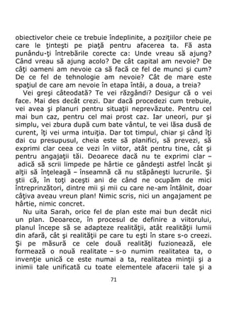 71
obiectivelor cheie ce trebuie îndeplinite, a poziţiilor cheie pe
care le ţinteşti pe piaţă pentru afacerea ta. Fă asta
punându-ţi întrebările corecte ca: Unde vreau să ajung?
Când vreau să ajung acolo? De cât capital am nevoie? De
câţi oameni am nevoie ca să facă ce fel de munci şi cum?
De ce fel de tehnologie am nevoie? Cât de mare este
spaţiul de care am nevoie în etapa întâi, a doua, a treia?
Vei greşi câteodată? Te vei răzgândi? Desigur că o vei
face. Mai des decât crezi. Dar dacă procedezi cum trebuie,
vei avea şi planuri pentru situaţii neprevăzute. Pentru cel
mai bun caz, pentru cel mai prost caz. Iar uneori, pur şi
simplu, vei zbura după cum bate vântul, te vei lăsa dusă de
curent, îţi vei urma intuiţia. Dar tot timpul, chiar şi când îţi
dai cu presupusul, cheia este să planifici, să prevezi, să
exprimi clar ceea ce vezi în viitor, atât pentru tine, cât şi
pentru angajaţii tăi. Deoarece dacă nu te exprimi clar –
adică să scrii limpede pe hârtie ce gândeşti astfel încât şi
alţii să înţeleagă – înseamnă că nu stăpâneşti lucrurile. Şi
ştii că, în toţi aceşti ani de când ne ocupăm de mici
întreprinzători, dintre mii şi mii cu care ne-am întâlnit, doar
câţiva aveau vreun plan! Nimic scris, nici un angajament pe
hârtie, nimic concret.
Nu uita Sarah, orice fel de plan este mai bun decât nici
un plan. Deoarece, în procesul de definire a viitorului,
planul începe să se adapteze realităţii, atât realităţii lumii
din afară, cât şi realităţii pe care tu eşti în stare s-o creezi.
Şi pe măsură ce cele două realităţi fuzionează, ele
formează o nouă realitate – s-o numim realitatea ta, o
invenţie unică ce este numai a ta, realitatea minţii şi a
inimii tale unificată cu toate elementele afacerii tale şi a
 