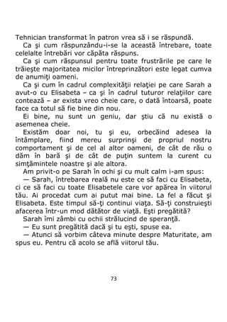 73
Tehnician transformat în patron vrea să i se răspundă.
Ca şi cum răspunzându-i-se la această întrebare, toate
celelalte întrebări vor căpăta răspuns.
Ca şi cum răspunsul pentru toate frustrările pe care le
trăieşte majoritatea micilor întreprinzători este legat cumva
de anumiţi oameni.
Ca şi cum în cadrul complexităţii relaţiei pe care Sarah a
avut-o cu Elisabeta – ca şi în cadrul tuturor relaţiilor care
contează – ar exista vreo cheie care, o dată întoarsă, poate
face ca totul să fie bine din nou.
Ei bine, nu sunt un geniu, dar ştiu că nu există o
asemenea cheie.
Existăm doar noi, tu şi eu, orbecăind adesea la
întâmplare, fiind mereu surprinşi de propriul nostru
comportament şi de cel al altor oameni, de cât de rău o
dăm în bară şi de cât de puţin suntem la curent cu
simţămintele noastre şi ale altora.
Am privit-o pe Sarah în ochi şi cu mult calm i-am spus:
— Sarah, întrebarea reală nu este ce să faci cu Elisabeta,
ci ce să faci cu toate Elisabetele care vor apărea în viitorul
tău. Ai procedat cum ai putut mai bine. La fel a făcut şi
Elisabeta. Este timpul să-ţi continui viaţa. Să-ţi construieşti
afacerea într-un mod dătător de viaţă. Eşti pregătită?
Sarah îmi zâmbi cu ochii strălucind de speranţă.
— Eu sunt pregătită dacă şi tu eşti, spuse ea.
— Atunci să vorbim câteva minute despre Maturitate, am
spus eu. Pentru că acolo se află viitorul tău.
 